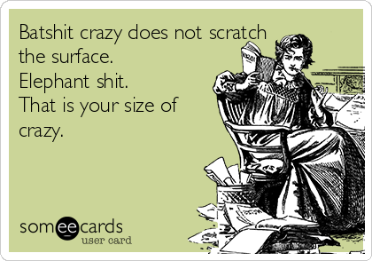 Batshit crazy does not scratch
the surface.
Elephant shit.
That is your size of
crazy.
