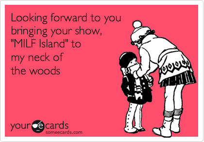 Looking forward to you
bringing your show,
"MILF Island" to 
my neck of
the woods