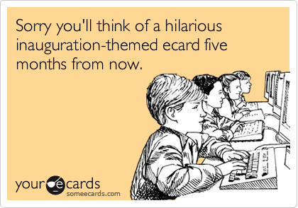 Sorry you'll think of a hilarious inauguration-themed ecard five months from now.
