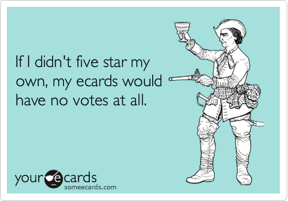 

If I didn't five star my
own, my ecards would 
have no votes at all.