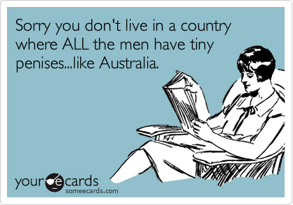 Sorry you don't live in a country where ALL the men have tinypenises...like Australia.