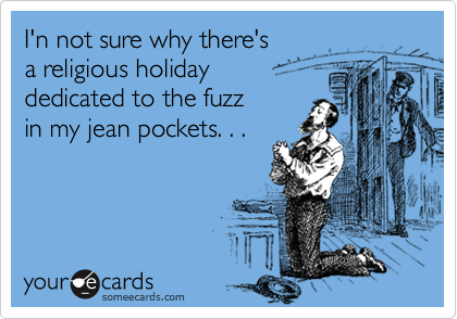 I'n not sure why there's 
a religious holiday 
dedicated to the fuzz 
in my jean pockets. . .
