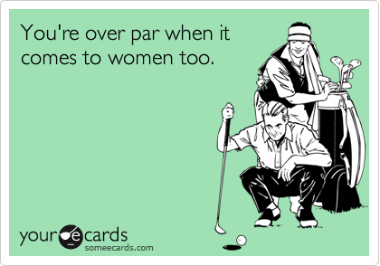 You're over par when itcomes to women too.