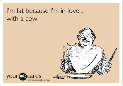 I'm fat because I'm in love... 
with a cow. 