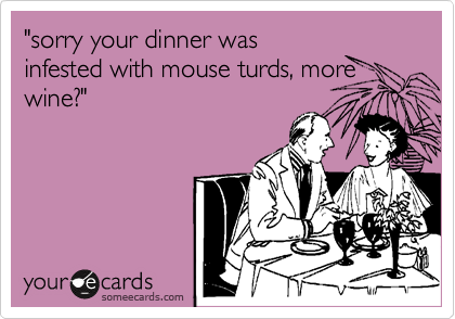 "sorry your dinner was
infested with mouse turds, more
wine?"