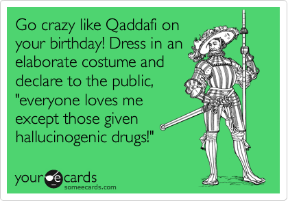 Go crazy like Qaddafi on
your birthday! Dress in an
elaborate costume and
declare to the public,
"everyone loves me
except those given
hallucinogenic drugs!"