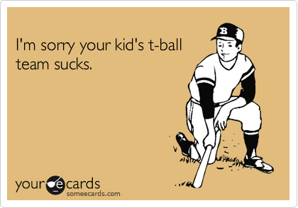 
I'm sorry your kid's t-ball
team sucks.