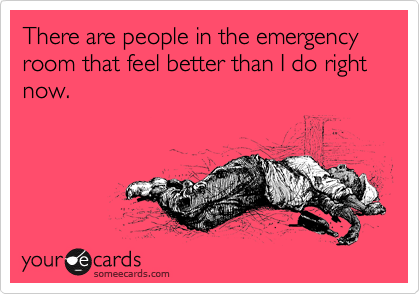 There are people in the emergency room that feel better than I do right now. 