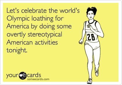 Let's celebrate the world's
Olympic loathing for
America by doing some
overtly stereotypical
American activities 
tonight.
