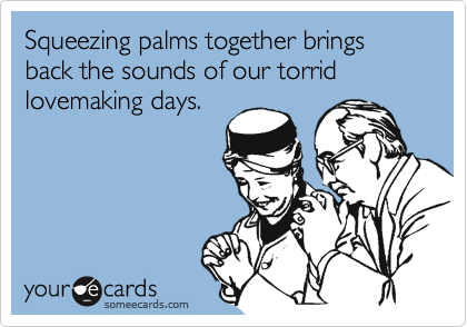 Squeezing palms together brings back the sounds of our torrid lovemaking days.