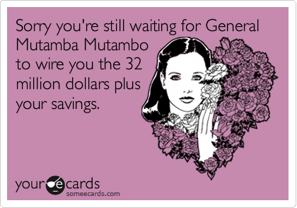 Sorry you're still waiting for General Mutamba Mutambo
to wire you the 32
million dollars plus
your savings.