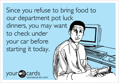 Since you refuse to bring food to our department pot luck
dinners, you may want
to check under
your car before
starting it today.