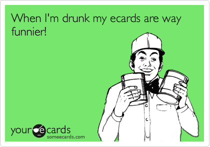 When I'm drunk my ecards are way funnier!