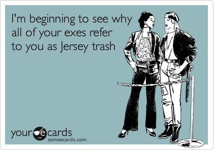 I'm beginning to see why
all of your exes refer
to you as Jersey trash