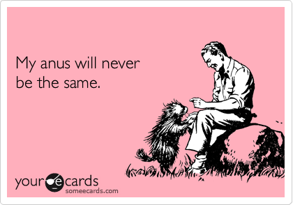 

My anus will never 
be the same.