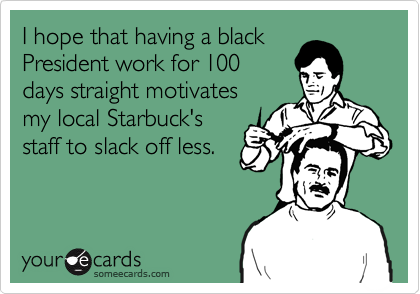 I hope that having a blackPresident work for 100days straight motivatesmy local Starbuck'sstaff to slack off less.