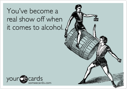 You've become a
real show off when
it comes to alcohol.