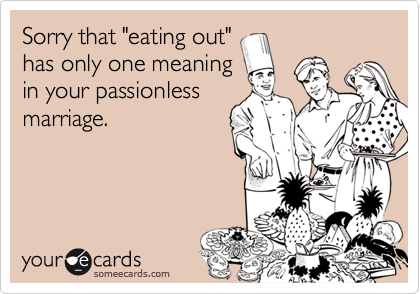 Sorry that "eating out"
has only one meaning
in your passionless
marriage.