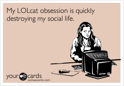 My LOLcat obsession is quickly destroying my social life. 