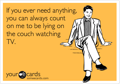 If you ever need anything,you can always counton me to be lying onthe couch watchingTV.