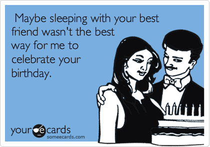  Maybe sleeping with your best friend wasn't the best
way for me to
celebrate your
birthday. 