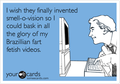 I wish they finally invented               smell-o-vision so I        
could bask in all
the glory of my
Brazillian fart
fetish videos.