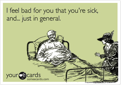 I feel bad for you that you're sick, and... just in general.