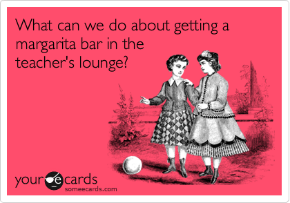 What can we do about getting a margarita bar in the
teacher's lounge?