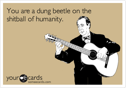You are a dung beetle on the shitball of humanity.