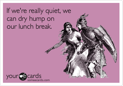 If we're really quiet, wecan dry hump onour lunch break.