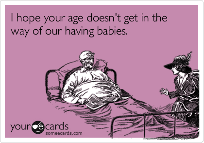 I hope your age doesn't get in the way of our having babies.