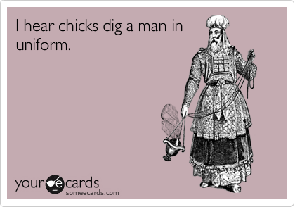 I hear chicks dig a man inuniform.