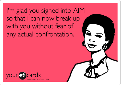 I'm glad you signed into AIM
so that I can now break up
with you without fear of
any actual confrontation.