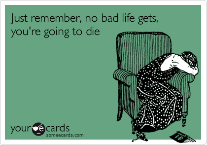 Just remember, no bad life gets, you're going to die
