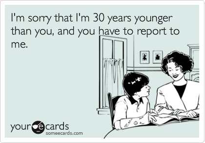 I'm sorry that I'm 30 years younger than you, and you have to report to me.