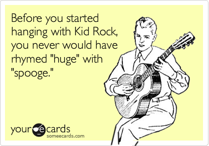 Before you started
hanging with Kid Rock,
you never would have
rhymed "huge" with
"spooge."