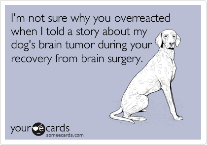 I'm not sure why you overreacted when I told a story about my
dog's brain tumor during your
recovery from brain surgery.