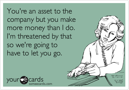 You're an asset to the
company but you make 
more money than I do.  
I'm threatened by that
so we're going to 
have to let you go. 