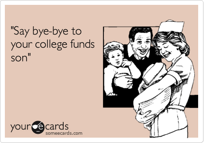 
"Say bye-bye to 
your college funds
son"
