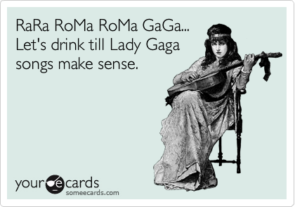 RaRa RoMa RoMa GaGa...
Let's drink till Lady Gaga
songs make sense.