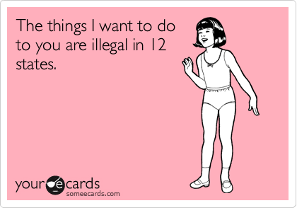 The things I want to do
to you are illegal in 12
states.