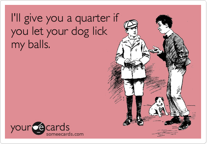 I'll give you a quarter if
you let your dog lick
my balls.