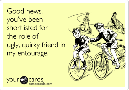 Good news, you've beenshortlisted for the role of  ugly, quirky friend inmy entourage.