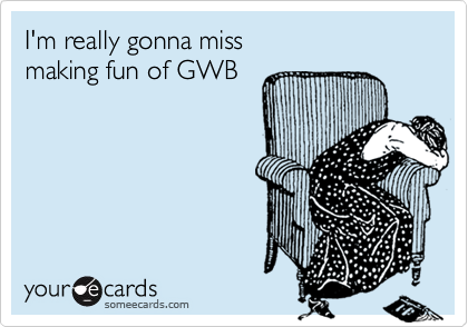 I'm really gonna miss 
making fun of GWB