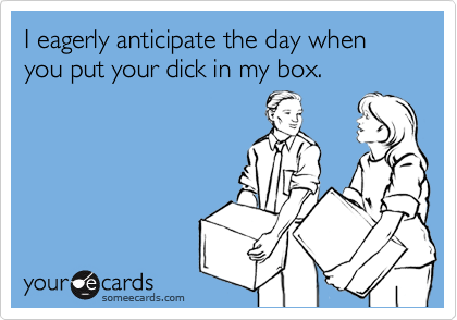 I eagerly anticipate the day when you put your dick in my box.