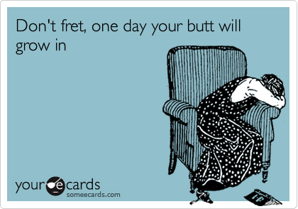 Don't fret, one day your butt will grow in