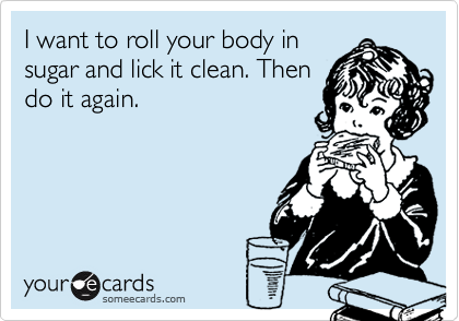 I want to roll your body in
sugar and lick it clean. Then
do it again.
