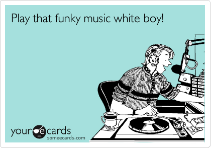 Play that funky music white boy!