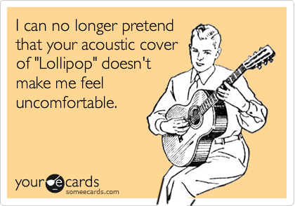 I can no longer pretendthat your acoustic coverof "Lollipop" doesn'tmake me feeluncomfortable.