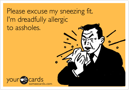 Please excuse my sneezing fit. 
I'm dreadfully allergic 
to assholes.
